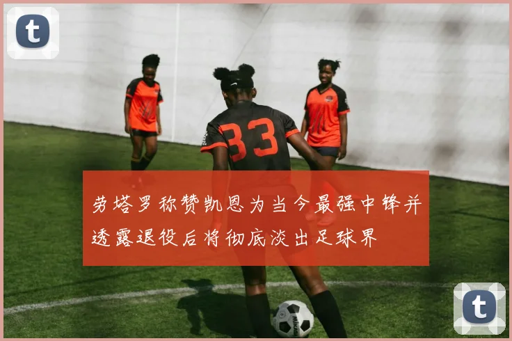 劳塔罗称赞凯恩为当今最强中锋并透露退役后将彻底淡出足球界