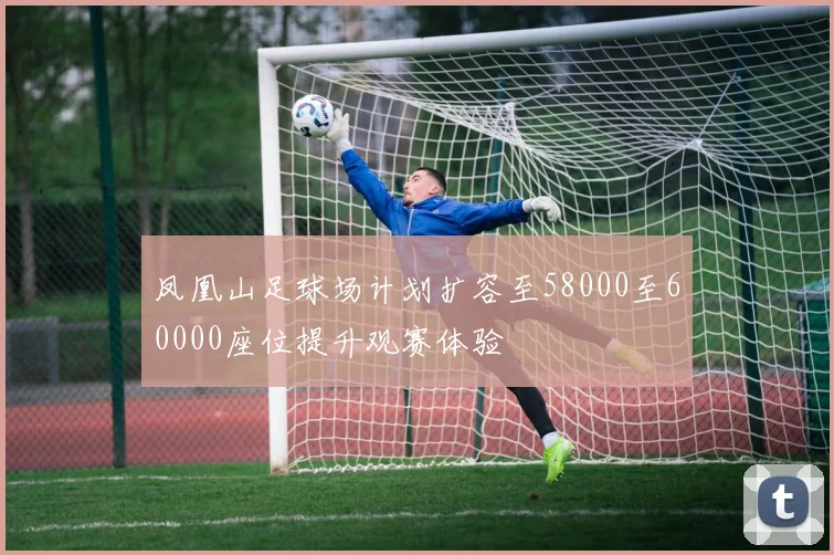 凤凰山足球场计划扩容至58000至60000座位提升观赛体验