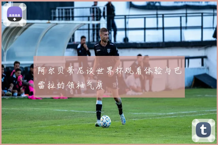 阿尔贝蒂尼谈世界杯观看体验与巴雷拉的领袖气质