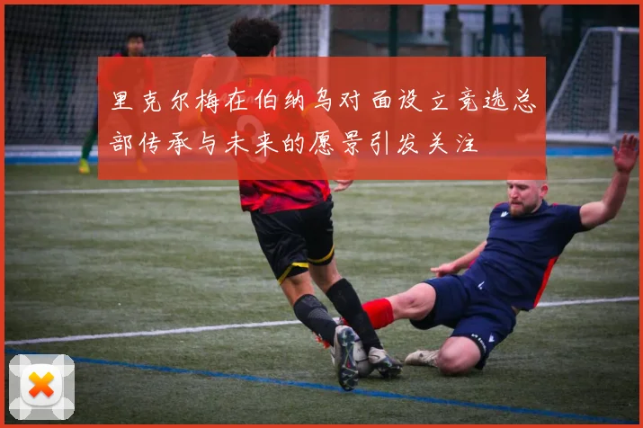 里克尔梅在伯纳乌对面设立竞选总部传承与未来的愿景引发关注