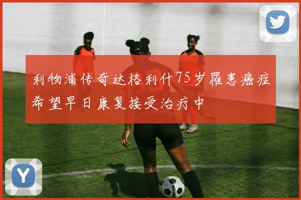 利物浦传奇达格利什75岁罹患癌症希望早日康复接受治疗中