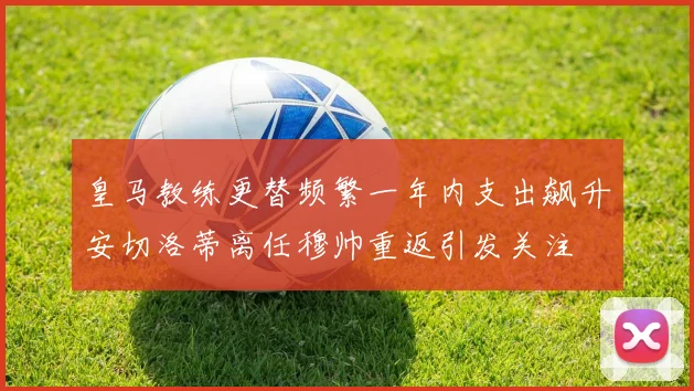 皇马教练更替频繁一年内支出飙升安切洛蒂离任穆帅重返引发关注