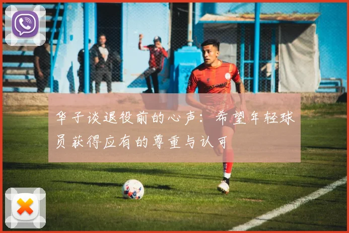 华子谈退役前的心声：希望年轻球员获得应有的尊重与认可