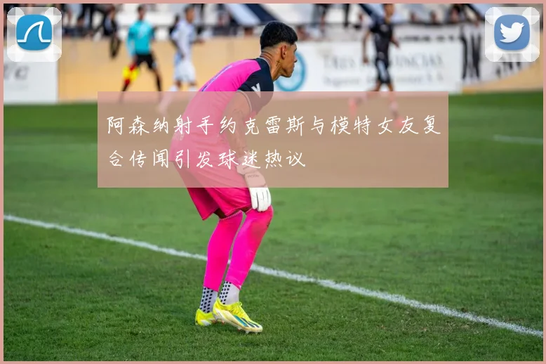 阿森纳射手约克雷斯与模特女友复合传闻引发球迷热议