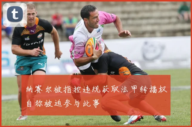 纳赛尔被指控违规获取法甲转播权自称被迫参与此事
