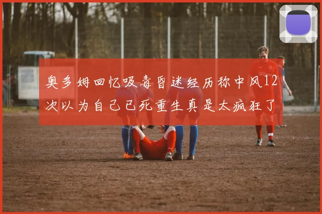 奥多姆回忆吸毒昏迷经历称中风12次以为自己已死重生真是太疯狂了