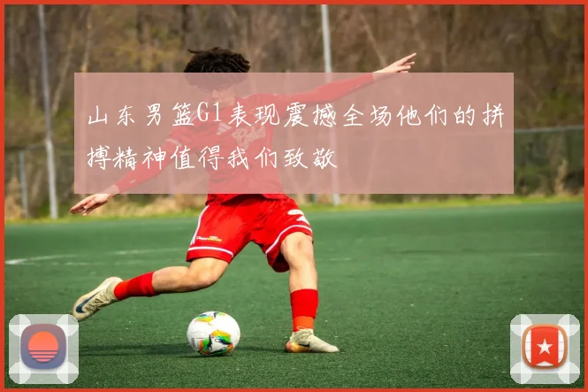 山东男篮G1表现震撼全场他们的拼搏精神值得我们致敬