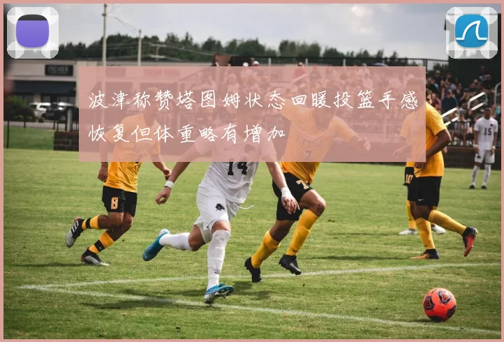 波津称赞塔图姆状态回暖投篮手感恢复但体重略有增加