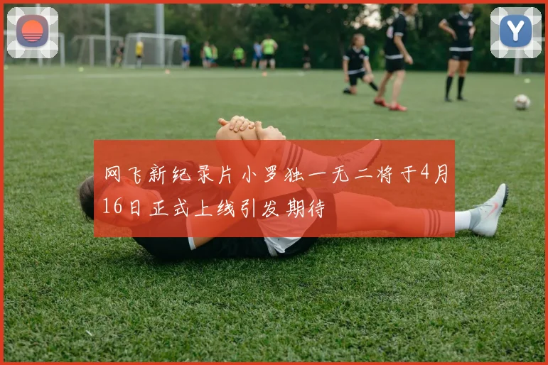 网飞新纪录片小罗独一无二将于4月16日正式上线引发期待