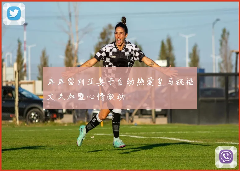 库库雷利亚妻子自幼热爱皇马祝福丈夫加盟心情激动