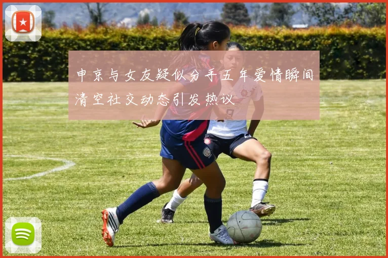 申京与女友疑似分手五年爱情瞬间清空社交动态引发热议