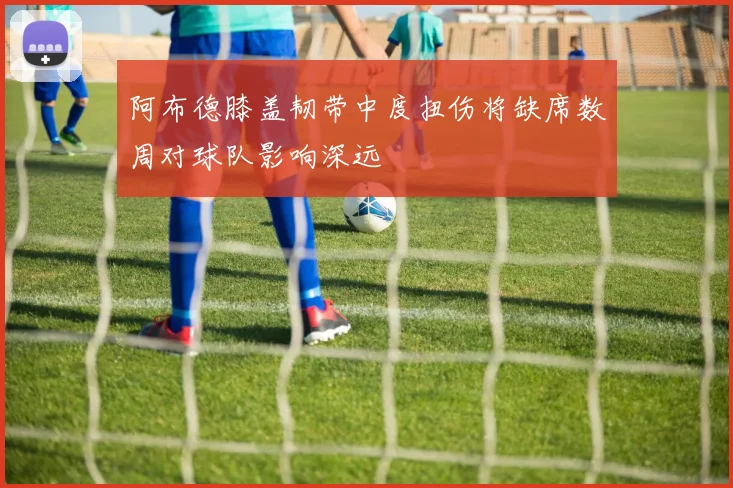 阿布德膝盖韧带中度扭伤将缺席数周对球队影响深远