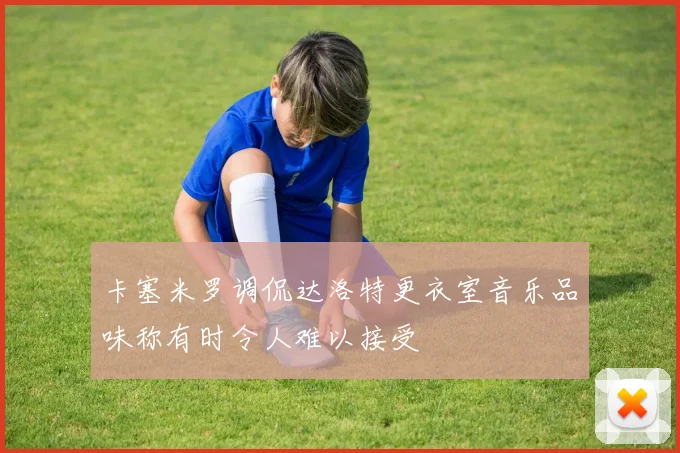 卡塞米罗调侃达洛特更衣室音乐品味称有时令人难以接受