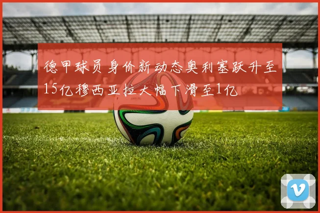 德甲球员身价新动态奥利塞跃升至15亿穆西亚拉大幅下滑至1亿