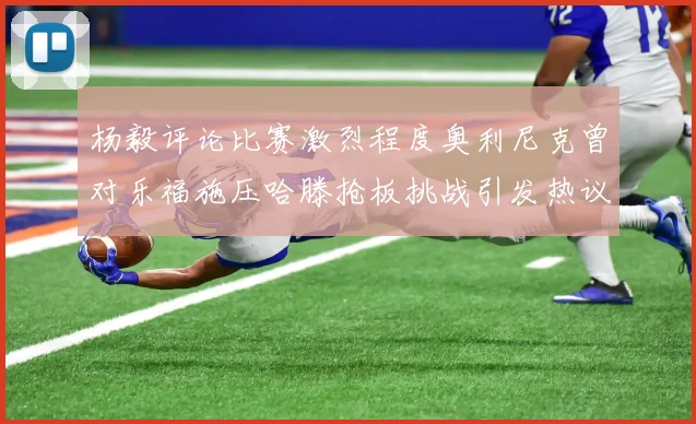 杨毅评论比赛激烈程度奥利尼克曾对乐福施压哈滕抢板挑战引发热议