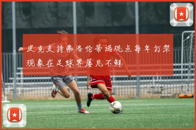 皮克支持弗洛伦蒂诺观点每年打架现象在足球界屡见不鲜