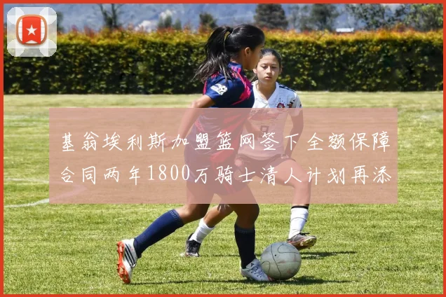 基翁埃利斯加盟篮网签下全额保障合同两年1800万骑士清人计划再添新动态