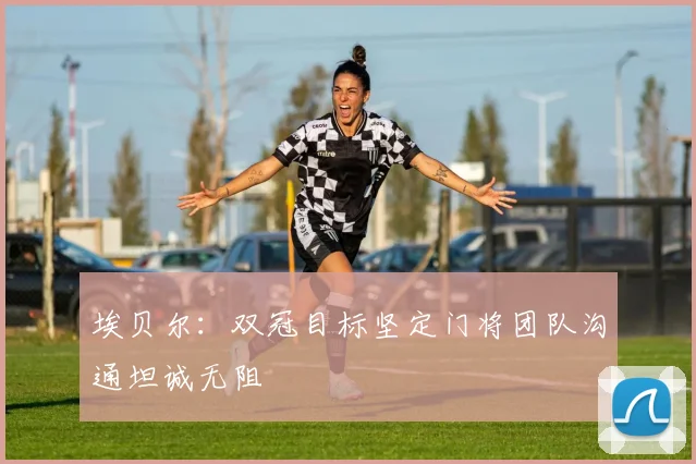 埃贝尔：双冠目标坚定门将团队沟通坦诚无阻