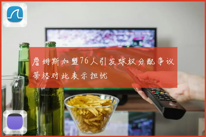 詹姆斯加盟76人引发球权分配争议蒂格对此表示担忧